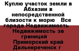 Куплю участок земли в Абхазии в непосредственной близости к морю - Все города Недвижимость » Недвижимость за границей   . Приморский край,Дальнереченск г.